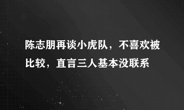 陈志朋再谈小虎队，不喜欢被比较，直言三人基本没联系