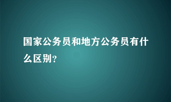 国家公务员和地方公务员有什么区别？