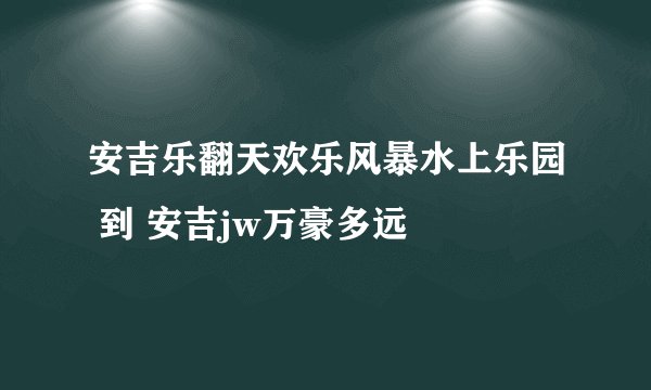 安吉乐翻天欢乐风暴水上乐园 到 安吉jw万豪多远