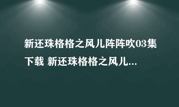 新还珠格格之风儿阵阵吹03集下载 新还珠格格之风儿阵阵吹第3集全集哪里出了