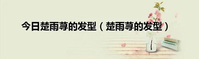 今日楚雨荨的发型（楚雨荨的发型）