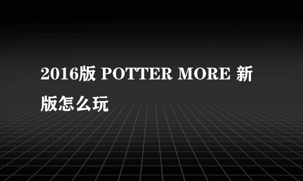2016版 POTTER MORE 新版怎么玩
