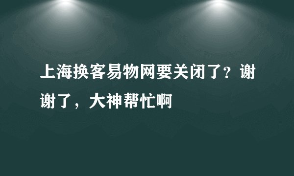上海换客易物网要关闭了？谢谢了，大神帮忙啊