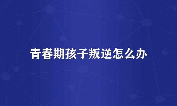 青春期孩子叛逆怎么办