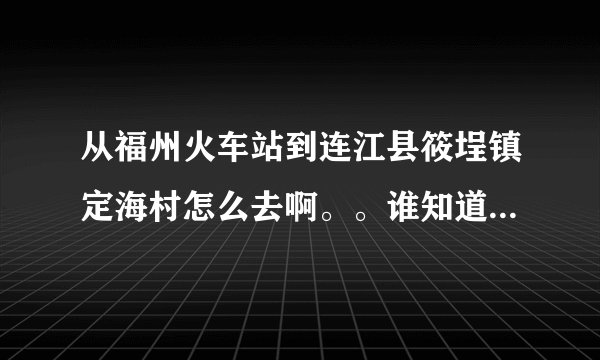 从福州火车站到连江县筱埕镇定海村怎么去啊。。谁知道具体的路线以及做什么车到什么地方下车啊??