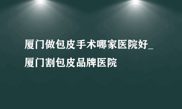 厦门做包皮手术哪家医院好_厦门割包皮品牌医院