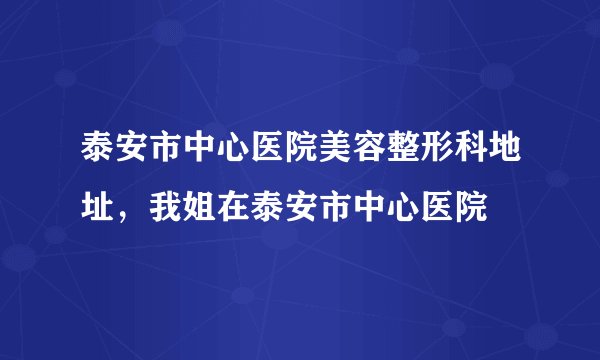 泰安市中心医院美容整形科地址，我姐在泰安市中心医院