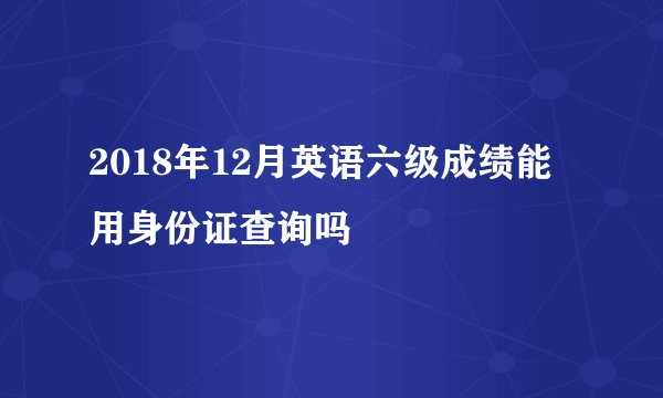 2018年12月英语六级成绩能用身份证查询吗