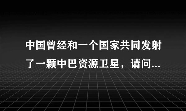中国曾经和一个国家共同发射了一颗中巴资源卫星，请问一个国家是哪个？