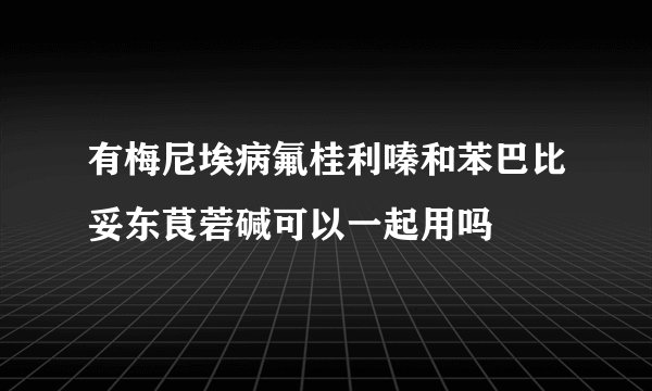 有梅尼埃病氟桂利嗪和苯巴比妥东茛菪碱可以一起用吗