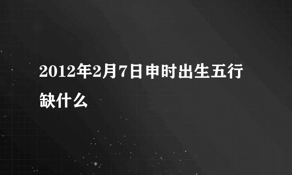 2012年2月7日申时出生五行缺什么