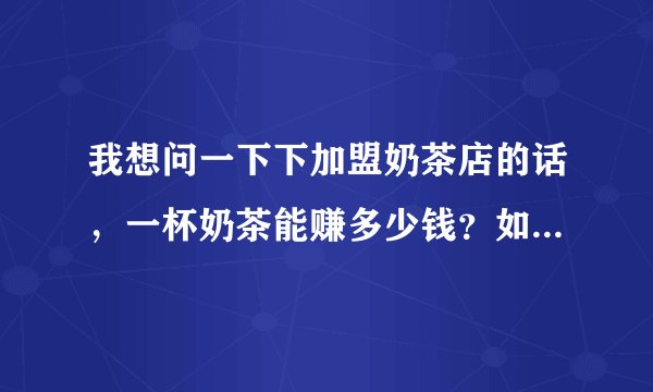 我想问一下下加盟奶茶店的话，一杯奶茶能赚多少钱？如果在人流量大的位置，一个月大概是多少净收入的样子？