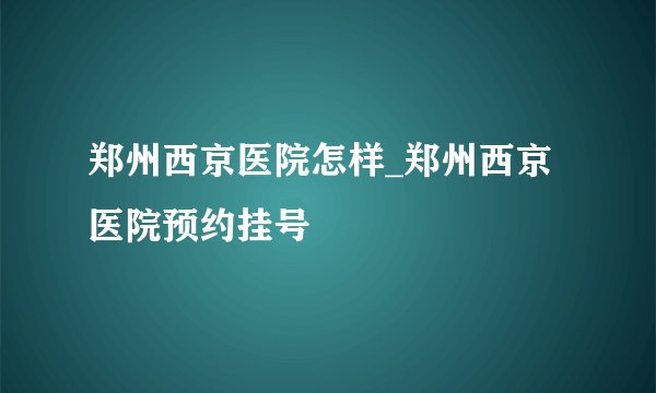 郑州西京医院怎样_郑州西京医院预约挂号