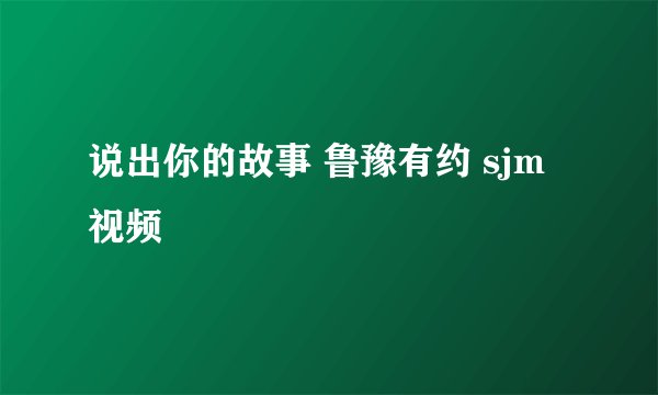 说出你的故事 鲁豫有约 sjm视频