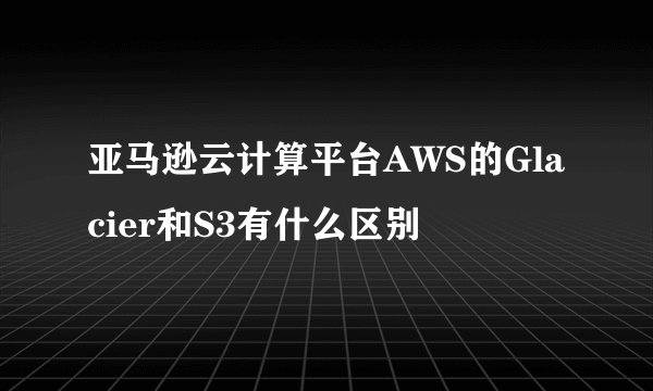 亚马逊云计算平台AWS的Glacier和S3有什么区别