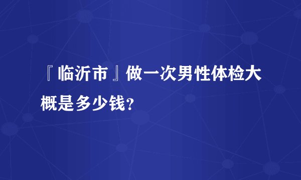 『临沂市』做一次男性体检大概是多少钱？