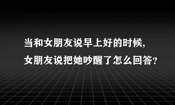 当和女朋友说早上好的时候,女朋友说把她吵醒了怎么回答？