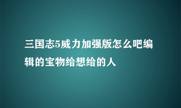 三国志5威力加强版怎么吧编辑的宝物给想给的人