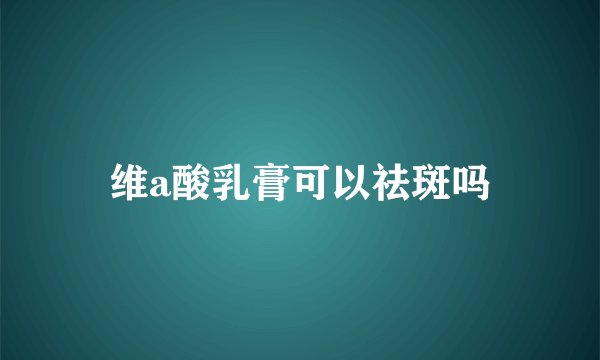 维a酸乳膏可以祛斑吗