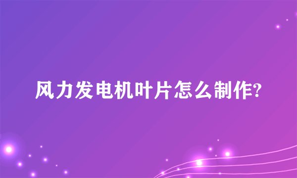 风力发电机叶片怎么制作?