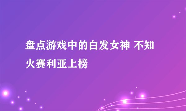 盘点游戏中的白发女神 不知火赛利亚上榜