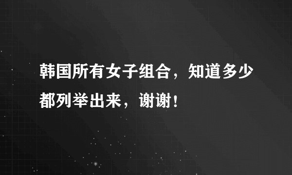 韩国所有女子组合，知道多少都列举出来，谢谢！