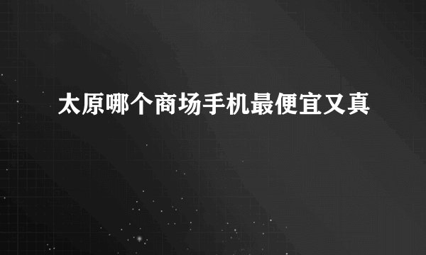 太原哪个商场手机最便宜又真