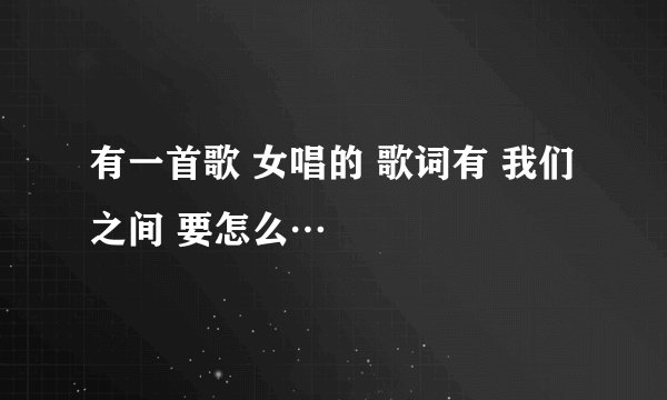 有一首歌 女唱的 歌词有 我们之间 要怎么…