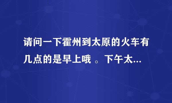 请问一下霍州到太原的火车有几点的是早上哦 。下午太原到霍州有几点的。
