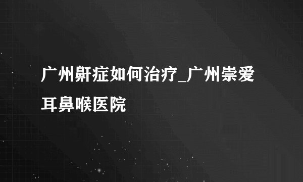 广州鼾症如何治疗_广州崇爱耳鼻喉医院