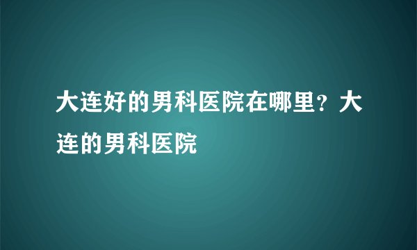 大连好的男科医院在哪里？大连的男科医院