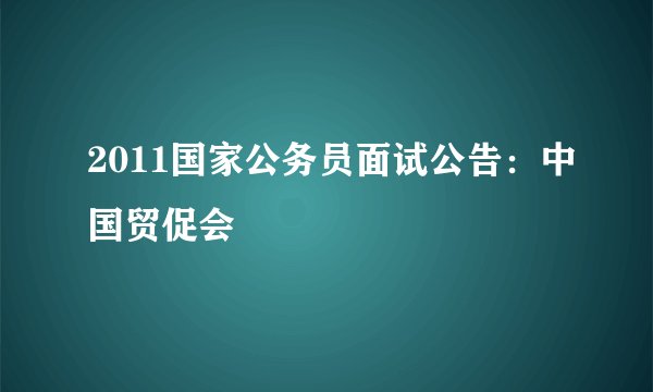 2011国家公务员面试公告：中国贸促会