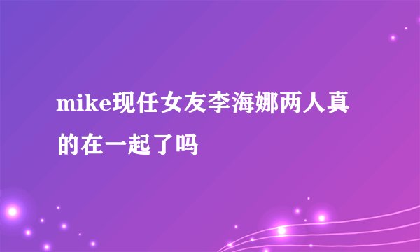mike现任女友李海娜两人真的在一起了吗